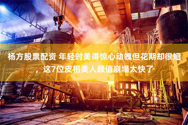 杨方股票配资 年轻时美得惊心动魄但花期却很短，这7位皮相美人颜值崩塌太快了
