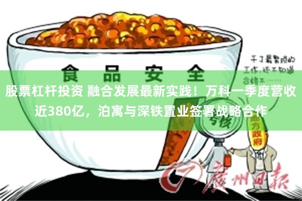 股票杠杆投资 融合发展最新实践！万科一季度营收近380亿，泊寓与深铁置业签署战略合作