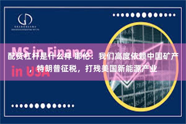 配资杠杆是什么样 耶伦：我们高度依赖中国矿产，特朗普征税，打残美国新能源产业