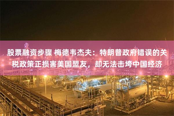 股票融资步骤 梅德韦杰夫：特朗普政府错误的关税政策正损害美国盟友，却无法击垮中国经济