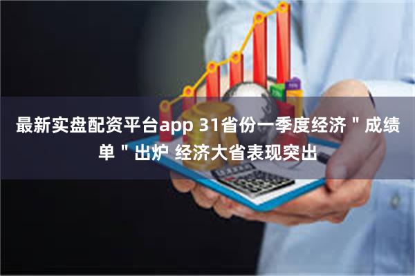 最新实盘配资平台app 31省份一季度经济＂成绩单＂出炉 经济大省表现突出