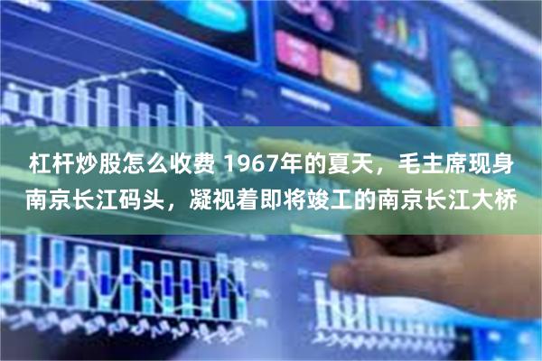 杠杆炒股怎么收费 1967年的夏天，毛主席现身南京长江码头，凝视着即将竣工的南京长江大桥
