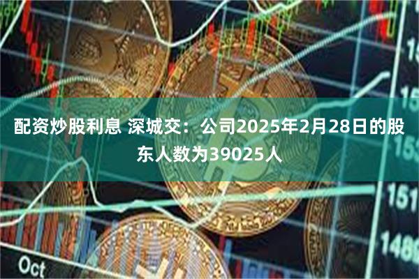 配资炒股利息 深城交：公司2025年2月28日的股东人数为39025人