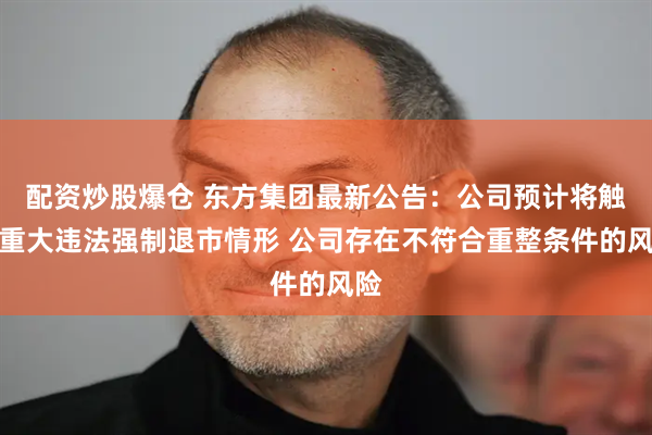 配资炒股爆仓 东方集团最新公告：公司预计将触及重大违法强制退市情形 公司存在不符合重整条件的风险