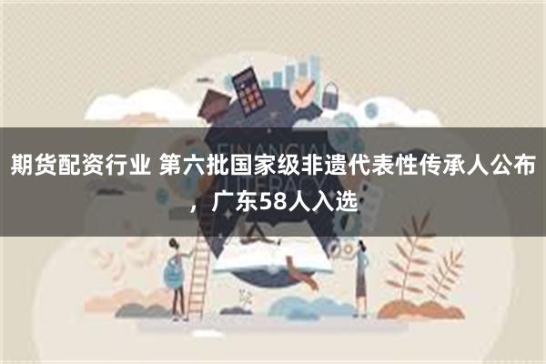 期货配资行业 第六批国家级非遗代表性传承人公布，广东58人入选