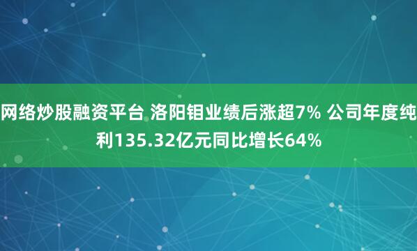 网络炒股融资平台 洛阳钼业绩后涨超7% 公司年度纯利135.32亿元同比增长64%