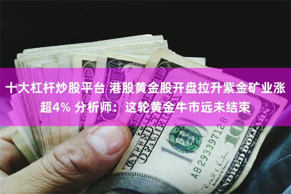 十大杠杆炒股平台 港股黄金股开盘拉升紫金矿业涨超4% 分析师：这轮黄金牛市远未结束