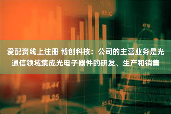 爱配资线上注册 博创科技：公司的主营业务是光通信领域集成光电子器件的研发、生产和销售