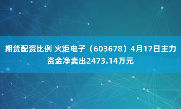 期货配资比例 火炬电子（603678）4月17日主力资金净卖出2473.14万元