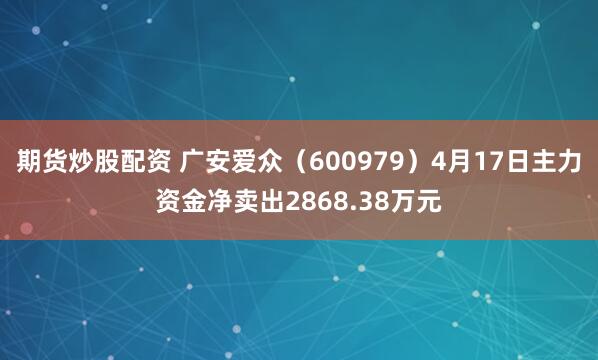 期货炒股配资 广安爱众（600979）4月17日主力资金净卖出2868.38万元