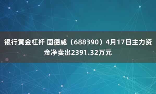 银行黄金杠杆 固德威（688390）4月17日主力资金净卖出2391.32万元