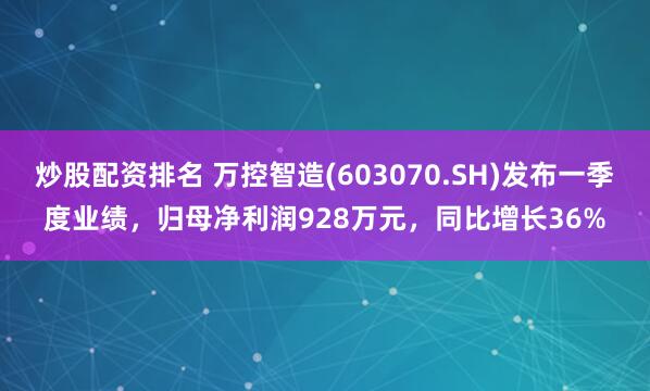 炒股配资排名 万控智造(603070.SH)发布一季度业绩，归母净利润928万元，同比增长36%