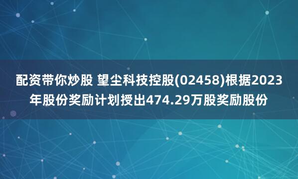 配资带你炒股 望尘科技控股(02458)根据2023年股份奖励计划授出474.29万股奖励股份
