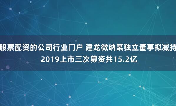 股票配资的公司行业门户 建龙微纳某独立董事拟减持 2019上市三次募资共15.2亿