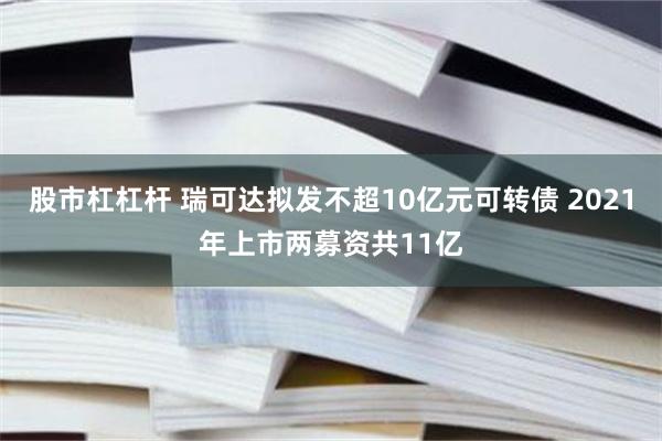 股市杠杠杆 瑞可达拟发不超10亿元可转债 2021年上市两募资共11亿