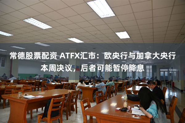 常德股票配资 ATFX汇市：欧央行与加拿大央行本周决议，后者可能暂停降息