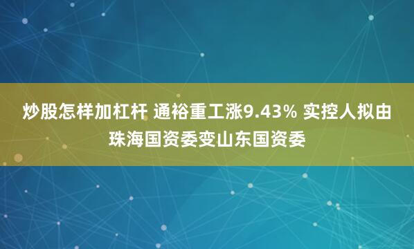 炒股怎样加杠杆 通裕重工涨9.43% 实控人拟由珠海国资委变山东国资委