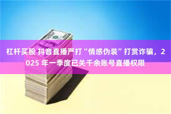 杠杆买股 抖音直播严打“情感伪装”打赏诈骗，2025 年一季度已关千余账号直播权限