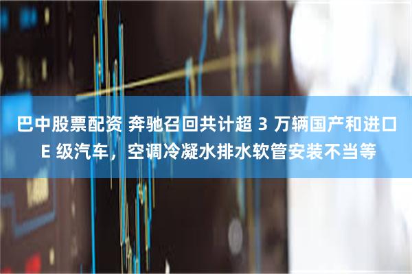 巴中股票配资 奔驰召回共计超 3 万辆国产和进口 E 级汽车，空调冷凝水排水软管安装不当等