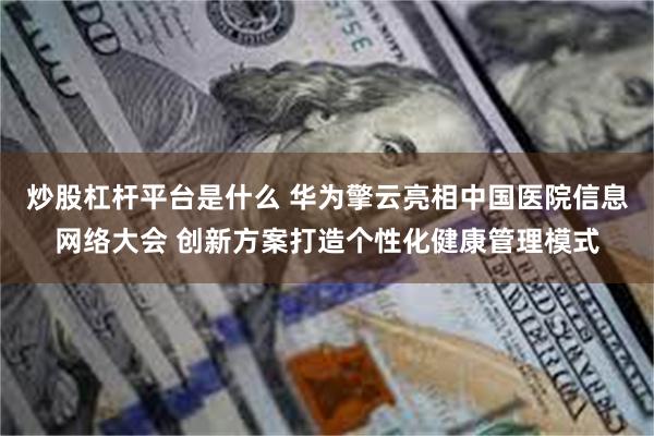 炒股杠杆平台是什么 华为擎云亮相中国医院信息网络大会 创新方案打造个性化健康管理模式