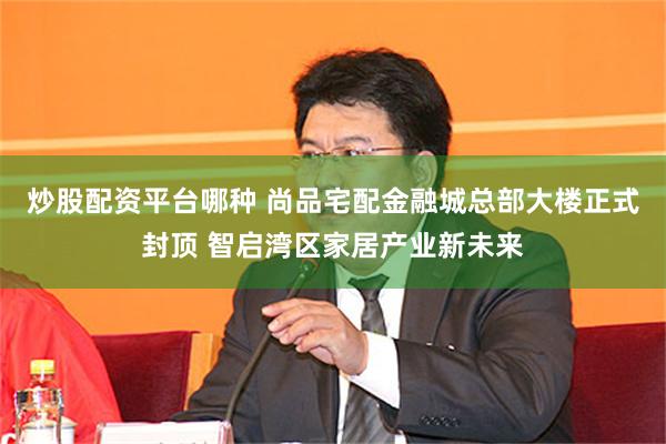 炒股配资平台哪种 尚品宅配金融城总部大楼正式封顶 智启湾区家居产业新未来
