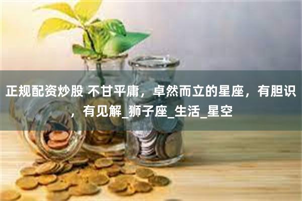 正规配资炒股 不甘平庸，卓然而立的星座，有胆识，有见解_狮子座_生活_星空