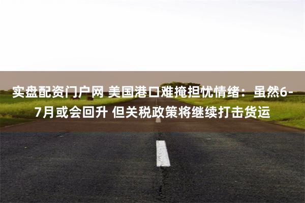 实盘配资门户网 美国港口难掩担忧情绪：虽然6-7月或会回升 但关税政策将继续打击货运