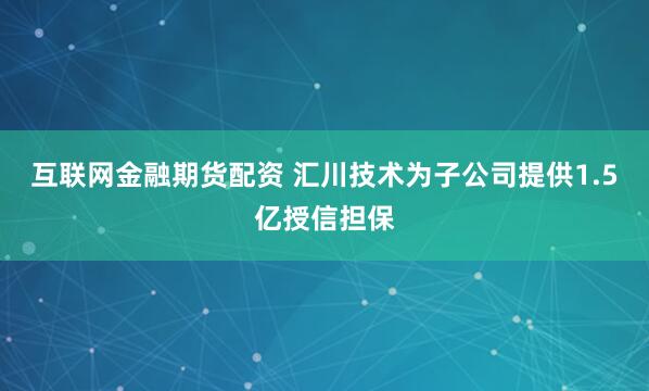 互联网金融期货配资 汇川技术为子公司提供1.5亿授信担保