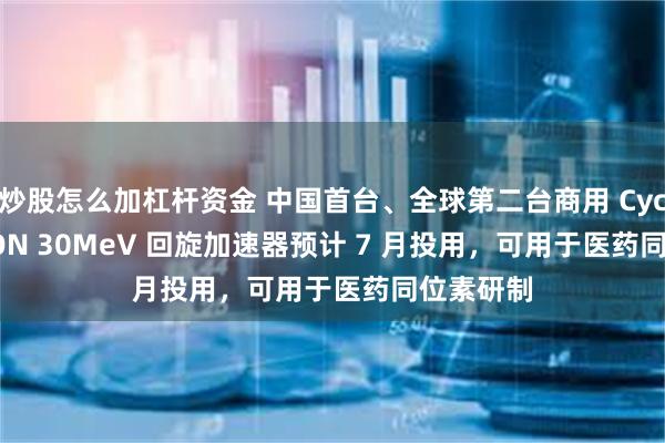 炒股怎么加杠杆资金 中国首台、全球第二台商用 Cyclone IKON 30MeV 回旋加速器预计 7 月投用，可用于医药同位素研制