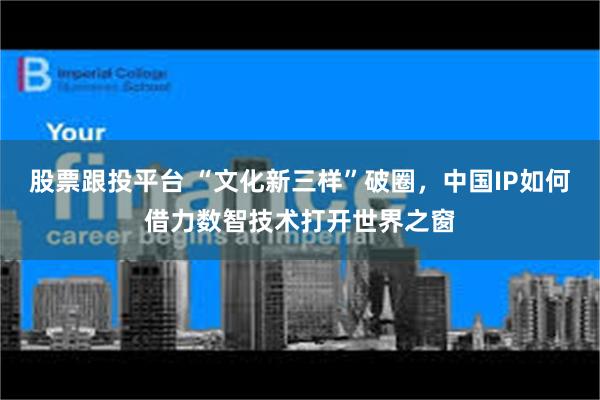 股票跟投平台 “文化新三样”破圈，中国IP如何借力数智技术打开世界之窗