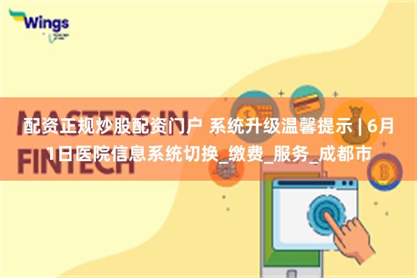 配资正规炒股配资门户 系统升级温馨提示 | 6月1日医院信息系统切换_缴费_服务_成都市