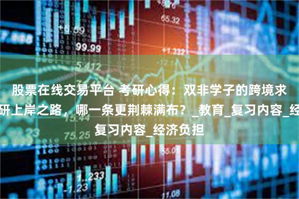 股票在线交易平台 考研心得：双非学子的跨境求学与考研上岸之路，哪一条更荆棘满布？_教育_复习内容_经济负担