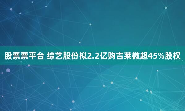 股票票平台 综艺股份拟2.2亿购吉莱微超45%股权