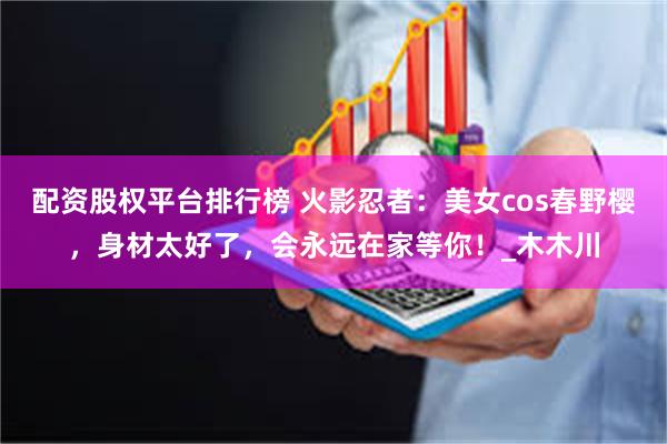 配资股权平台排行榜 火影忍者：美女cos春野樱，身材太好了，会永远在家等你！_木木川