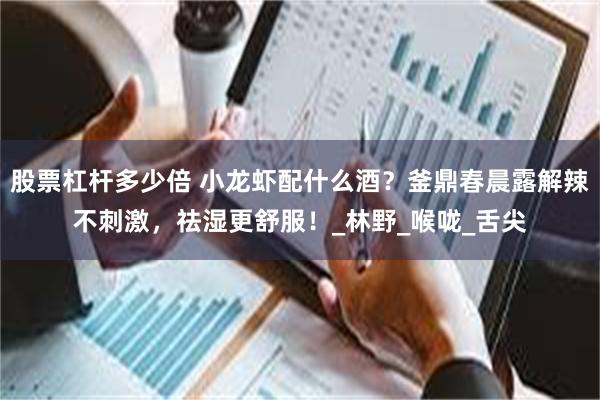 股票杠杆多少倍 小龙虾配什么酒？釜鼎春晨露解辣不刺激，祛湿更舒服！_林野_喉咙_舌尖