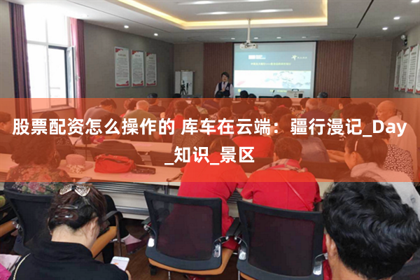 股票配资怎么操作的 库车在云端：疆行漫记_Day_知识_景区