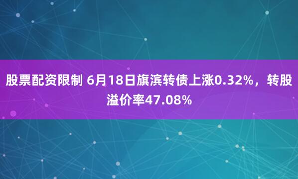 股票配资限制 6月18日旗滨转债上涨0.32%，转股溢价率47.08%