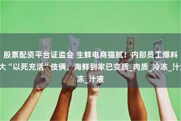 股票配资平台证监会 生鲜电商猫腻！内部员工爆料3大“以死充活”伎俩，海鲜到家已变质_肉质_冷冻_汁液
