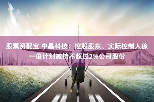 股票资配宝 中晶科技：控股股东、实际控制人徐一俊计划减持不超过2%公司股份
