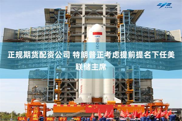 正规期货配资公司 特朗普正考虑提前提名下任美联储主席