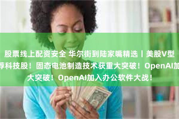 股票线上配资安全 华尔街到陆家嘴精选丨美股V型反转 华尔街仍力荐科技股！固态电池制造技术获重大突破！OpenAI加入办公软件大战！