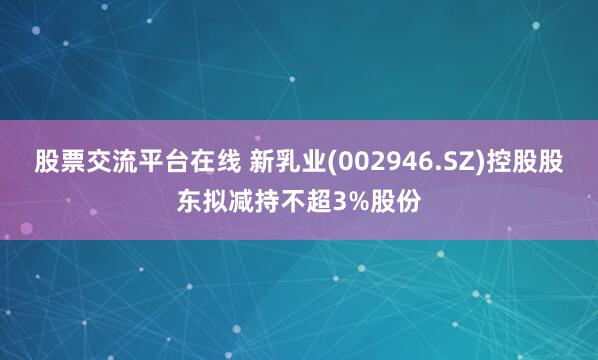 股票交流平台在线 新乳业(002946.SZ)控股股东拟减持不超3%股份