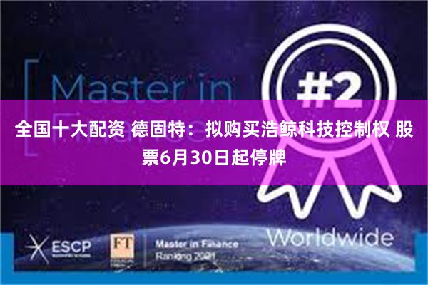 全国十大配资 德固特：拟购买浩鲸科技控制权 股票6月30日起停牌