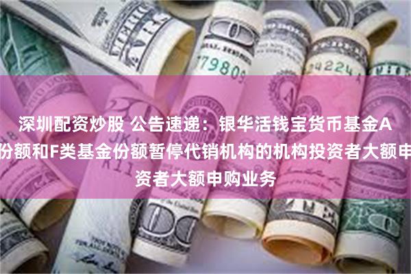 深圳配资炒股 公告速递：银华活钱宝货币基金A类基金份额和F类基金份额暂停代销机构的机构投资者大额申购业务