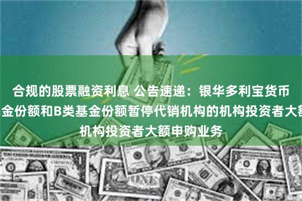 合规的股票融资利息 公告速递：银华多利宝货币基金A类基金份额和B类基金份额暂停代销机构的机构投资者大额申购业务