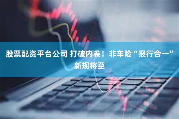 股票配资平台公司 打破内卷！非车险“报行合一”新规将至
