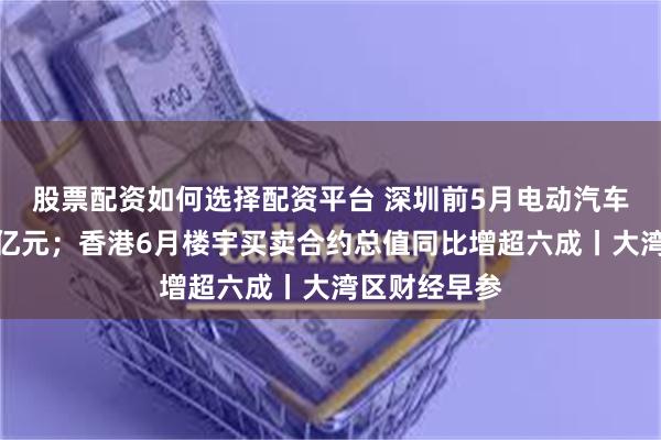 股票配资如何选择配资平台 深圳前5月电动汽车出口额超百亿元；香港6月楼宇买卖合约总值同比增超六成丨大湾区财经早参
