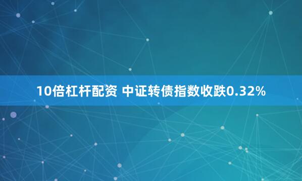 10倍杠杆配资 中证转债指数收跌0.32%