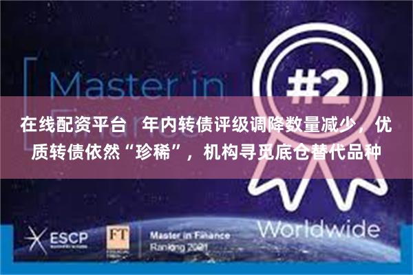 在线配资平台   年内转债评级调降数量减少，优质转债依然“珍稀”，机构寻觅底仓替代品种